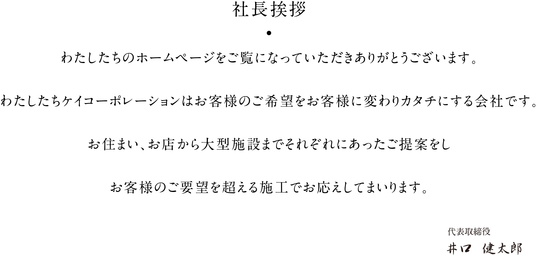 社長挨拶 わたしたちのホームページをご覧になっていただきありがとうございます。わたしたちケイコーポレーションはお客様のご希望をお客様に変わりカタチにする会社です。お住まい、お店から大型施設までそれぞれにあったご提案をしお客様のご要望を超える施工でお応えしてまいります。 代表取締役 井口  健太郎